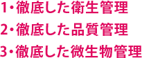 1・徹底した衛生管理 2・徹底した品質管理 3・徹底した微生物管理